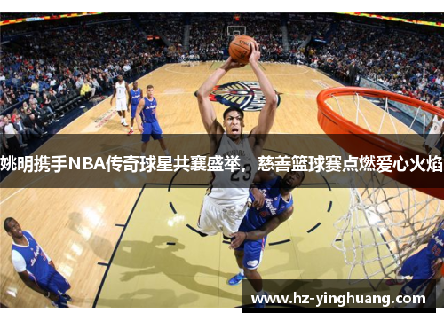 姚明携手NBA传奇球星共襄盛举，慈善篮球赛点燃爱心火焰